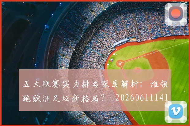 五大联赛实力排名深度解析：谁领跑欧洲足坛新格局？_20260611141101