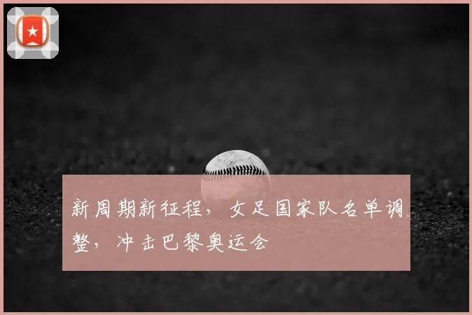 新周期新征程,女足国家队名单调整,冲击巴黎奥运会