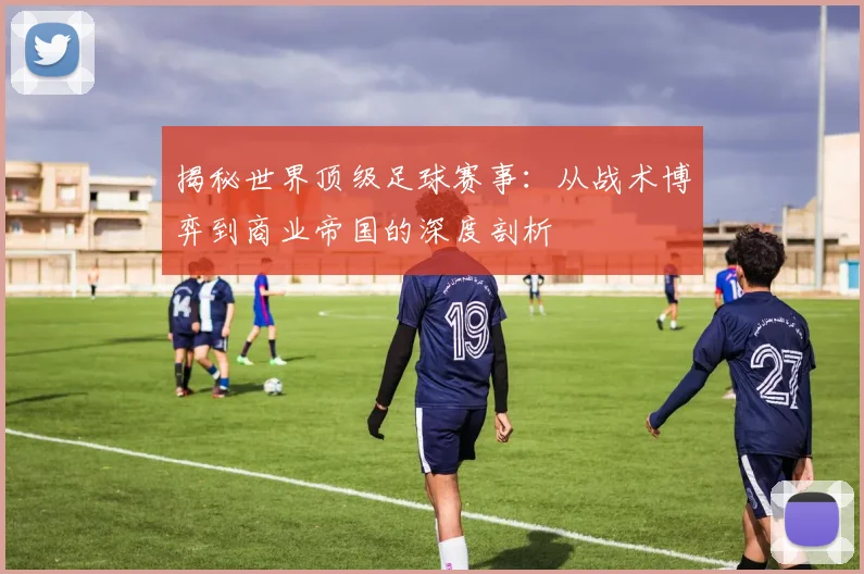 揭秘世界顶级足球赛事:从战术博弈到商业帝国的深度剖析