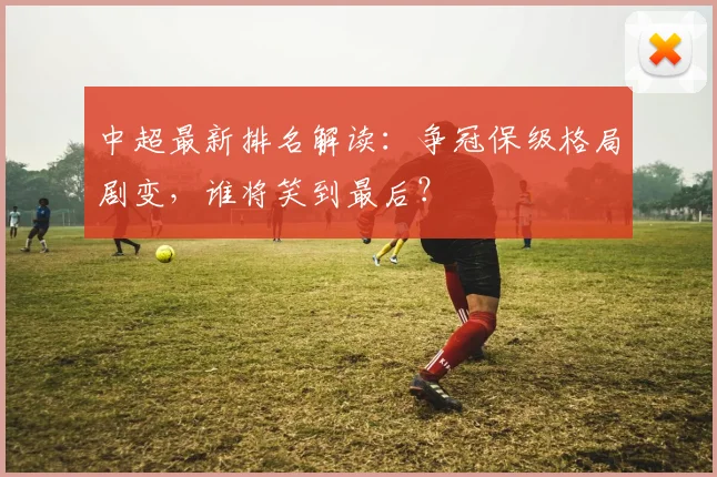中超最新排名解读：争冠保级格局剧变，谁将笑到最后？