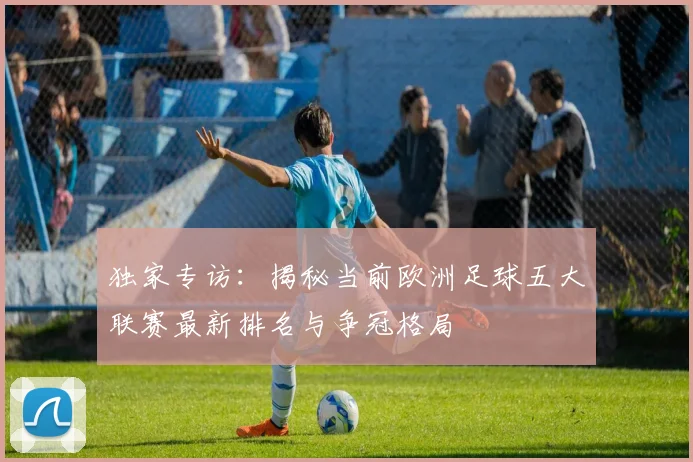 独家专访:揭秘当前欧洲足球五大联赛最新排名与争冠格局