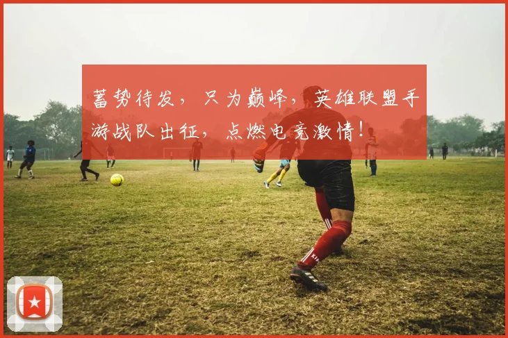 蓄势待发,只为巅峰,英雄联盟手游战队出征,点燃电竞激情!