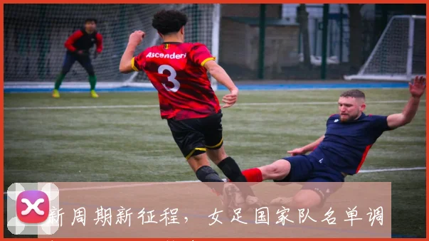 新周期新征程，女足国家队名单调整，冲击巴黎奥运会