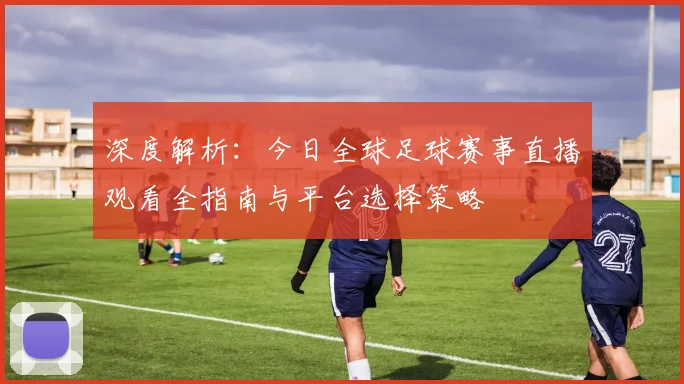 深度解析:今日全球足球赛事直播观看全指南与平台选择策略