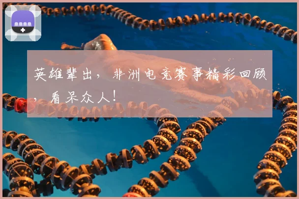 英雄辈出,非洲电竞赛事精彩回顾,看呆众人!